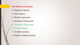 Soil Moisture Constants:
 Saturation capacity.
 Field capacity
 Moisture equivalent
 Permanent wilting point
 Temporary wilting point
 Ultimate wilting
 Available moisture
 Readily available moisture.
 