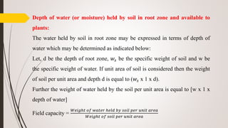 Depth of water (or moisture) held by soil in root zone and available to
plants:
The water held by soil in root zone may be expressed in terms of depth of
water which may be determined as indicated below:
Let, d be the depth of root zone, 𝑤𝑠 be the specific weight of soil and w be
the specific weight of water. If unit area of soil is considered then the weight
of soil per unit area and depth d is equal to (𝑤𝑠 x 1 x d).
Further the weight of water held by the soil per unit area is equal to [w x 1 x
depth of water]
Field capacity =
𝑊𝑒𝑖𝑔ℎ𝑡 𝑜𝑓 𝑤𝑎𝑡𝑒𝑟 ℎ𝑒𝑙𝑑 𝑏𝑦 𝑠𝑜𝑖𝑙 𝑝𝑒𝑟 𝑢𝑛𝑖𝑡 𝑎𝑟𝑒𝑎
𝑊𝑒𝑖𝑔ℎ𝑡 𝑜𝑓 𝑠𝑜𝑖𝑙 𝑝𝑒𝑟 𝑢𝑛𝑖𝑡 𝑎𝑟𝑒𝑎
 