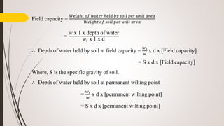 Field capacity =
𝑊𝑒𝑖𝑔ℎ𝑡 𝑜𝑓 𝑤𝑎𝑡𝑒𝑟 ℎ𝑒𝑙𝑑 𝑏𝑦 𝑠𝑜𝑖𝑙 𝑝𝑒𝑟 𝑢𝑛𝑖𝑡 𝑎𝑟𝑒𝑎
𝑊𝑒𝑖𝑔ℎ𝑡 𝑜𝑓 𝑠𝑜𝑖𝑙 𝑝𝑒𝑟 𝑢𝑛𝑖𝑡 𝑎𝑟𝑒𝑎
=
w x 1 x depth of water
𝑤 𝑠 x 1 x d
∴ Depth of water held by soil at field capacity =
𝑤 𝑠
𝑤
x d x [Field capacity]
= S x d x [Field capacity]
Where, S is the specific gravity of soil.
∴ Depth of water held by soil at permanent wilting point
=
𝑤 𝑠
𝑤
x d x [permanent wilting point]
= S x d x [permanent wilting point]
 