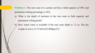 Problem-1: The root zone of a certain soil has a field capacity of 30% and
permanent wilting percentage is 10%.
a) What is the depth of moisture in the root zone at field capacity and
permanent wilting point?
b) How much water is available if the root zone depth is 1.2 m. The dry
weight of soil is 13.73 kN/𝑚3
[1400kg/𝑚3
].
 