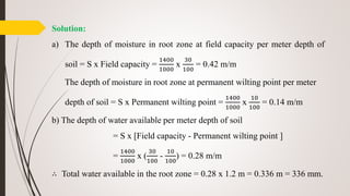 Solution:
a) The depth of moisture in root zone at field capacity per meter depth of
soil = S x Field capacity =
1400
1000
x
30
100
= 0.42 m/m
The depth of moisture in root zone at permanent wilting point per meter
depth of soil = S x Permanent wilting point =
1400
1000
x
10
100
= 0.14 m/m
b) The depth of water available per meter depth of soil
= S x [Field capacity - Permanent wilting point ]
=
1400
1000
x (
30
100
-
10
100
) = 0.28 m/m
∴ Total water available in the root zone = 0.28 x 1.2 m = 0.336 m = 336 mm.
 