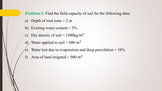 Problem-2: Find the field capacity of soil for the following data:
a) Depth of root zone = 2 m
b) Existing water content = 5%
c) Dry density of soil = 1500kg/𝑚3
d) Water applied to soil = 600 𝑚3
e) Water lost due to evaporation and deep percolation = 10%
f) Area of land irrigated = 900 𝑚2
 