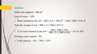 Solution:
Total water applied = 600 𝑚3
Loss of water = 10%
∴ Water retained in the soil = 600 x 0.9 = 540 𝑚3 = 540 x 1000 x 9.81 N
Total dry weight of soil = 900 x 2 x 1500 x 9.81 N
∴ % of water retained in the soil =
540 x 1000 x 9.81
900 x 2 x 1500 x 9.81
= 0.2 or 20%
Existing water content = 5%
∴ Field capacity = 5% + 20% = 25%
 