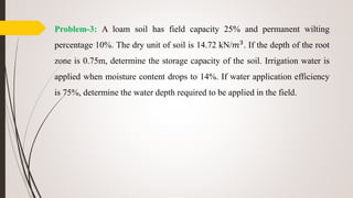 Problem-3: A loam soil has field capacity 25% and permanent wilting
percentage 10%. The dry unit of soil is 14.72 kN/𝑚3
. If the depth of the root
zone is 0.75m, determine the storage capacity of the soil. Irrigation water is
applied when moisture content drops to 14%. If water application efficiency
is 75%, determine the water depth required to be applied in the field.
 