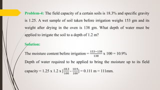 Problem-4: The field capacity of a certain soils is 18.3% and specific gravity
is 1.25. A wet sample of soil taken before irrigation weighs 153 gm and its
weight after drying in the oven is 138 gm. What depth of water must be
applied to irrigate the soil to a depth of 1.2 m?
Solution:
The moisture content before irrigation =
153−138
138
x 100 = 10.9%
Depth of water required to be applied to bring the moisture up to its field
capacity = 1.25 x 1.2 x [
18.3
100
-
10.9
100
] = 0.111 m = 111mm.
 