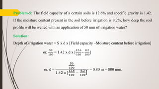 Problem-5: The field capacity of a certain soils is 12.6% and specific gravity is 1.42.
If the moisture content present in the soil before irrigation is 8.2%, how deep the soil
profile will be welted with an application of 50 mm of irrigation water?
Solution:
Depth of irrigation water = S x d x [Field capacity –Moisture content before irrigation]
or,
50
100
= 1.42 x d x [
12.6
100
-
8.2
100
]
or, d =
50
100
1.42 𝑥 [
12.6
100
− 8.2
100
]
= 0.80 m = 800 mm.
 
