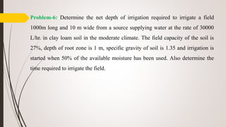 Problem-6: Determine the net depth of irrigation required to irrigate a field
1000m long and 10 m wide from a source supplying water at the rate of 30000
L/hr. in clay loam soil in the moderate climate. The field capacity of the soil is
27%, depth of root zone is 1 m, specific gravity of soil is 1.35 and irrigation is
started when 50% of the available moisture has been used. Also determine the
time required to irrigate the field.
 
