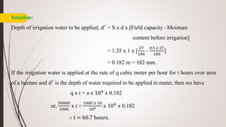 Solution:
Depth of irrigation water to be applied, 𝑑′ = S x d x [Field capacity –Moisture
content before irrigation]
= 1.35 x 1 x [
27
100
-
0.5 𝑥 27
100
]
= 0.182 m = 182 mm.
If the irrigation water is applied at the rate of q cubic meter per hour for t hours over area
of a hectare and 𝑑′ is the depth of water required to be applied in meter, then we have
q x t = a x 104 x 0.182
or,
30000
1000
x t =
1000 𝑥 10
104 x 104 x 0.182
∴ t = 60.7 hours.
 