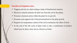 Function of irrigation water:
 Triggers activity in a sheet setting a chain of biochemical reaction.
 Dissolves mineral nutrients for their rise from the soil in the plants.
 Promotes chemical action within the plant for its growth.
 Promotes and supports life of bacteria beneficial to the plant growth.
 Requires for temperature control of the soil to minimizes the effect of frost.
 At the end of the life cycle of plant water is also a constituents of product
which may be sheet, stem, leaves, flowers or foods.
 