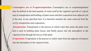 Consumptive use or Evapotranspiration: Consumptive use or evapotranspiration
may be defined as the total quantity of water used by the vegetative growth of a given
area in transpiration and building of plant tissue and that evaporated from adjacent soil
in the area, in any specified time. It is therefore includes the water removed from the
soil by transpiration and evaporation.
Transpiration: Transpiration is the process in which water that enters the plant roots
and is used in building plant tissues and finally passes into the atmosphere in the
vaporous from through the leaves of the plant.
Evaporation: Evaporation is the process in which water from the adjacent soil passes
into the atmosphere in the vaporous from.
 