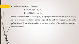 According to Lake Henfer formulae,
E = 6.9317 (𝑒𝑠 - 𝑒2) 𝑉4
E = 5.5046 (𝑒𝑠 - 𝑒8) 𝑉8
Where, E is evaporation in mm/day; 𝑒𝑠 is vapor pressure at water surface; 𝑒2 and 𝑒8
are vapor pressure in N/𝑚𝑚2 at the height of 2m and 8m respectively the water
surface. 𝑉4 and 𝑉8 are wind velocities in km/hour at height of 4m and 8m respectively
the water surface.
 