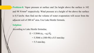 Problem-8: Vapor pressure at surface and 2m height above the surface is 102
and 98 N/𝑚𝑚2 respectively. Wind pressure at a height of 4m above the surface
is 0.5 km/hr. then find out the volume of water evaporation will occur from the
adjacent soil of 200 𝑚2 area. Use Lake Henfer formula.
Solution:
According to Lake Henfer formulae,
E = 5.5046 (𝑒𝑠 - 𝑒8) 𝑉8
= 5.5046 x (100-98) x 0.5 mm/day
= 5.5 mm/day.
 