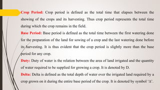 Crop Period: Crop period is defined as the total time that elapses between the
showing of the crops and its harvesting. Thus crop period represents the total time
during which the crop remains in the field.
Base Period: Base period is defined as the total time between the first watering done
for the preparation of the land for sowing of a crop and the last watering done before
its harvesting. It is thus evident that the crop period is slightly more than the base
period for any crop.
Duty: Duty of water is the relation between the area of land irrigated and the quantity
of water required to be supplied for growing a crop. It is denoted by D.
Delta: Delta is defined as the total depth of water over the irrigated land required by a
crop grown on it during the entire base period of the crop. It is denoted by symbol ‘∆’.
 