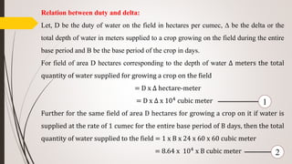 Relation between duty and delta:
Let, D be the duty of water on the field in hectares per cumec, ∆ be the delta or the
total depth of water in meters supplied to a crop growing on the field during the entire
base period and B be the base period of the crop in days.
For field of area D hectares corresponding to the depth of water ∆ meters the total
quantity of water supplied for growing a crop on the field
= D x ∆ hectare-meter
= D x ∆ x 104
cubic meter
Further for the same field of area D hectares for growing a crop on it if water is
supplied at the rate of 1 cumec for the entire base period of B days, then the total
quantity of water supplied to the field = 1 x B x 24 x 60 x 60 cubic meter
= 8.64 x 104
x B cubic meter
1
2
 