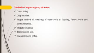 Methods of improving duty of water:
 Canal lining.
 Crop rotation.
 Proper method of supplying of water such as flooding, furrow, basin and
contour method.
 Proper ploughing.
 Transmission loss.
 Implementation of tax.
 