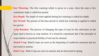 Kor Watering: The first watering which is given to a crop, when the crop is few
centimeters high is called kor period.
Kor Depth: The depth of water applied during kor watering is called kor depth.
Kor Period: The portion of the base period in which kor watering is applied is called
kor period.
Crop Rotation: The process of changing the type of crop for the cultivation on the
same land is known as crop rotation. It is found by experiment that if the principle of
crop rotation is practiced fertility of soil can be restored.
Kharif Crop: Kharif crops are sawn at the beginning of southwest monsoon and are
harvested in autumn.
Rabi Crop : Rabi Crops are sawn in autumn and are harvested in spring.
 