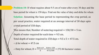 Problem-10: If wheat requires about 9.5 cm of water after every 30 days and the
base period for wheat is 150 days. Find out the value of duty and delta for wheat.
Solution: Assuming the base period to representing the crop period, as
per usual practice, water required at an average interval of 30 days upto
a total period of 150 days.
This means that, Number of watering required = 150/30 = 5 no.
Depth of water required for each time = 9.5 cm.
Total depth of water required in 150 days = 9.5 x 5 = 47.5 cm.
∴ ∆ for wheat = 47.5 cm
∴ Duty for wheat, D =
8.64 𝑥 𝐵
∆
=
8.64 𝑥 150
47.5/100
= 272.84 hectares/ cumec.
 