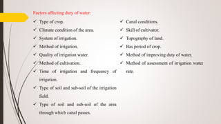 Factors affecting duty of water:
 Type of crop.
 Climate condition of the area.
 System of irrigation.
 Method of irrigation.
 Quality of irrigation water.
 Method of cultivation.
 Time of irrigation and frequency of
irrigation.
 Type of soil and sub-soil of the irrigation
field.
 Type of soil and sub-soil of the area
through which canal passes.
 Canal conditions.
 Skill of cultivator.
 Topography of land.
 Bas period of crop.
 Method of improving duty of water.
 Method of assessment of irrigation water
rate.
 
