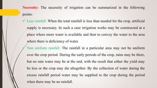 Necessity: The necessity of irrigation can be summarized in the following
points:
 Less rainfall: When the total rainfall is less than needed for the crop, artificial
supply is necessary. In such a case irrigation works may be constructed at a
place where more water is available and then to convey the water to the area
where there is deficiency of water.
 Non uniform rainfall: The rainfall in a particular area may not be uniform
over the crop period. During the early periods of the crop, rains may be there,
but no rain water may be at the end, with the result that either the yield may
be less or the crop may die altogether. By the collection of water during the
excess rainfall period water may be supplied to the crop during the period
when there may be no rainfall.
 
