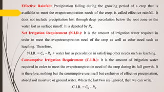 Effective Rainfall: Precipitation falling during the growing period of a crop that is
available to meet the evapotranspiration needs of the crop, is called effective rainfall. It
does not include precipitation lost through deep percolation below the root zone or the
water lost as surface runoff. It is denoted by 𝑅 𝑒.
Net Irrigation Requirement (N.I.R.): It is the amount of irrigation water required in
order to meet the evapotranspiration need of the crop as well as other need such as
leaching. Therefore,
N.I.R. = 𝐶 𝑢 - 𝑅 𝑒 + water lost as percolation in satisfying other needs such as leaching.
Consumptive Irrigation Requirement (C.I.R.): It is the amount of irrigation water
required in order to meet the evapotranspiration need of the crop during its full growth. It
is therefore, nothing but the consumptive use itself but exclusive of effective precipitation,
stored soil moisture or ground water. When the last two are ignored, then we can write,
C.I.R. = 𝐶 𝑢 - 𝑅 𝑒
 