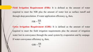 Field Irrigation Requirement (FIR): It is defined as the amount of water
required to meet the NIR plus the amount of water lost as surface runoff and
through deep percolation. If water application efficiency ղa then,
FIR =
NIR
ղa
Gross Irrigation Requirement (GIR): It is defined as the amount of water
required to meet the field irrigation requirements plus the amount of irrigation
water lost in conveyance through the canal system by evaporation and by seepage.
If water conveyance efficiency ղc then,
GIR =
FIR
ղc
 