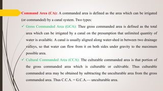 Command Area (CA): A commanded area is defined as the area which can be irrigated
(or commanded) by a canal system. Two types:
 Gross Commanded Area (GCA): Thee gross commanded area is defined as the total
area which can be irrigated by a canal on the presumption that unlimited quantity of
water is available. A canal is usually aligned along water-shed in between two drainage
valleys, so that water can flow from it on both sides under gravity to the maximum
possible area.
 Cultural Commanded Area (CCA): The culturable commanded area is that portion of
the gross commanded area which is culturable or cultivable. Thus culturable
commanded area may be obtained by subtracting the unculturable area from the gross
commanded area. Thus C.C.A. = G.C.A.— unculturable area.
 