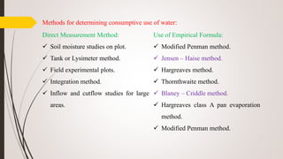Methods for determining consumptive use of water:
Direct Measurement Method:
 Soil moisture studies on plot.
 Tank or Lysimeter method.
 Field experimental plots.
 Integration method.
 Inflow and cutflow studies for large
areas.
Use of Empirical Formula:
 Modified Penman method.
 Jensen – Haise method.
 Hargreaves method.
 Thornthwaite method.
 Blaney – Criddle method.
 Hargreaves class A pan evaporation
method.
 Modified Penman method.
 