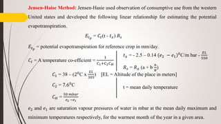 Jensen-Haise Method: Jensen-Hasie used observation of consumptive use from the western
United states and developed the following linear relationship for estimating the potential
evapotranspiration.
𝐸𝑡 𝑝
= 𝐶𝑡(t - 𝑡 𝑥) 𝑅 𝑠
𝐸𝑡 𝑝
= potential evapotranspiration for reference crop in mm/day.
𝐶𝑡 = A temperature co-efficient =
1
𝐶1+𝐶2 𝐶 𝐻
𝐶1 = 38 – (20
C x
𝐸𝐿
305
) [EL = Altitude of the place in meters]
𝐶2 = 7.60
C
𝐶 𝐻 =
50 𝑚𝑏𝑎𝑟
𝑒2 −𝑒1
𝑒2 and 𝑒1 are saturation vapour pressures of water in mbar at the mean daily maximum and
minimum temperatures respectively, for the warmest month of the year in a given area.
𝑡 𝑥 = - 2.5 – 0.14 (𝑒2 − 𝑒1)0
C/m bar -
𝐸𝐿
550
𝑅 𝑠 = 𝑅 𝑎 (a + b
𝑛
𝑁
)
t = mean daily temperature
 
