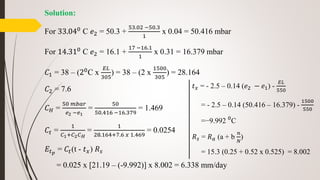 Solution:
For 33.040
C 𝑒2 = 50.3 +
53.02 −50.3
1
x 0.04 = 50.416 mbar
For 14.310
C 𝑒2 = 16.1 +
17 −16.1
1
x 0.31 = 16.379 mbar
𝐶1 = 38 – (20
C x
𝐸𝐿
305
) = 38 – (2 x
1500
305
) = 28.164
𝐶2 = 7.6
𝐶 𝐻 =
50 𝑚𝑏𝑎𝑟
𝑒2 −𝑒1
=
50
50.416 −16.379
= 1.469
𝐶𝑡 =
1
𝐶1+𝐶2 𝐶 𝐻
=
1
28.164+7.6 𝑥 1.469
= 0.0254
𝐸𝑡 𝑝
= 𝐶𝑡(t - 𝑡 𝑥) 𝑅 𝑠
= 0.025 x [21.19 – (-9.992)] x 8.002 = 6.338 mm/day
𝑡 𝑥 = - 2.5 – 0.14 (𝑒2 − 𝑒1) -
𝐸𝐿
550
= - 2.5 – 0.14 (50.416 – 16.379) -
1500
550
=−9.992 0
C
𝑅 𝑠 = 𝑅 𝑎 (a + b
𝑛
𝑁
)
= 15.3 (0.25 + 0.52 x 0.525) = 8.002
 