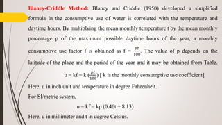 Blaney-Criddle Method: Blaney and Criddle (1950) developed a simplified
formula in the consumptive use of water is correlated with the temperature and
daytime hours. By multiplying the mean monthly temperature t by the mean monthly
percentage p of the maximum possible daytime hours of the year, a monthly
consumptive use factor f is obtained as f =
𝑝𝑡
100
. The value of p depends on the
latitude of the place and the period of the year and it may be obtained from Table.
u = kf = k (
𝑝𝑡
100
) [ k is the monthly consumptive use coefficient]
Here, u in inch unit and temperature in degree Fahrenheit.
For SI/metric system,
u = kf = kp (0.46t + 8.13)
Here, u in millimeter and t in degree Celsius.
 
