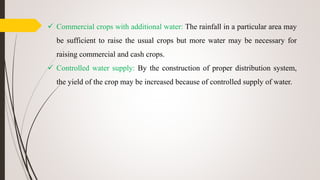  Commercial crops with additional water: The rainfall in a particular area may
be sufficient to raise the usual crops but more water may be necessary for
raising commercial and cash crops.
 Controlled water supply: By the construction of proper distribution system,
the yield of the crop may be increased because of controlled supply of water.
 