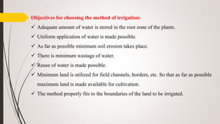 Objectives for choosing the method of irrigation:
 Adequate amount of water is stored in the root zone of the plants.
 Uniform application of water is made possible.
 As far as possible minimum soil erosion takes place.
 There is minimum wastage of water.
 Reuse of water is made possible.
 Minimum land is utilized for field channels, borders, etc. So that as far as possible
maximum land is made available for cultivation.
 The method properly fits to the boundaries of the land to be irrigated.
 