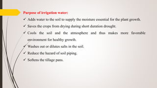 Purpose of irrigation water:
 Adds water to the soil to supply the moisture essential for the plant growth.
 Saves the crops from drying during short duration drought.
 Cools the soil and the atmosphere and thus makes more favorable
environment for healthy growth.
 Washes out or dilutes salts in the soil.
 Reduce the hazard of soil piping.
 Softens the tillage pans.
 