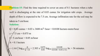 Problem-15: Find the time required to cover an area of 0.1 hectares when a tube
well is discharging at the rate of 0.03 cumec for irrigation rabi crops. Average
depth of flow is expected to be 7.5 cm. Average infiltration rate for the soil may be
taken as 5 cm/hour.
Solution:
Q = 0.03 cumec = 0.03 x 3600 𝑚3
/ hour = 0.0108 hectare-meter/hour
y = 7.5 cm = 0.075 m
I = 5 cm/hour = 0.05 m/hour
A = 0.1 hectare
t = 2.303
𝑦
𝐼
log10
𝑄
𝑄 −𝐼𝐴
= 2.303 x
0.075
0.05
log10
0.0108
0.0108 −0.05 𝑥 0.1
hr. = 56 minutes.
 