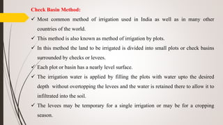 Check Basin Method:
 Most common method of irrigation used in India as well as in many other
countries of the world.
 This method is also known as method of irrigation by plots.
 In this method the land to be irrigated is divided into small plots or check basins
surrounded by checks or levees.
 Each plot or basin has a nearly level surface.
 The irrigation water is applied by filling the plots with water upto the desired
depth without overtopping the levees and the water is retained there to allow it to
infiltrated into the soil.
 The levees may be temporary for a single irrigation or may be for a cropping
season.
 