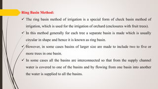 Ring Basin Method:
 The ring basin method of irrigation is a special form of check basin method of
irrigation, which is used for the irrigation of orchard (enclosures with fruit trees).
 In this method generally for each tree a separate basin is made which is usually
circular in shape and hence it is known as ring basin.
 However, in some cases basins of larger size are made to include two to five or
more trees in one basin.
 In some cases all the basins are interconnected so that from the supply channel
water is covered to one of the basins and by flowing from one basin into another
the water is supplied to all the basins.
 