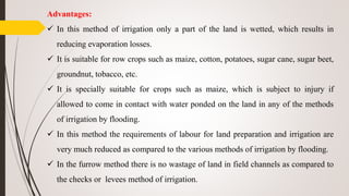 Advantages:
 In this method of irrigation only a part of the land is wetted, which results in
reducing evaporation losses.
 It is suitable for row crops such as maize, cotton, potatoes, sugar cane, sugar beet,
groundnut, tobacco, etc.
 It is specially suitable for crops such as maize, which is subject to injury if
allowed to come in contact with water ponded on the land in any of the methods
of irrigation by flooding.
 In this method the requirements of labour for land preparation and irrigation are
very much reduced as compared to the various methods of irrigation by flooding.
 In the furrow method there is no wastage of land in field channels as compared to
the checks or levees method of irrigation.
 