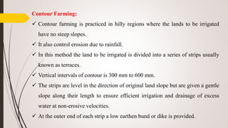 Contour Farming:
 Contour farming is practiced in hilly regions where the lands to be irrigated
have no steep slopes.
 It also control erosion due to rainfall.
 In this method the land to be irrigated is divided into a series of strips usually
known as terraces.
 Vertical intervals of contour is 300 mm to 600 mm.
 The strips are level in the direction of original land slope but are given a gentle
slope along their length to ensure efficient irrigation and drainage of excess
water at non-erosive velocities.
 At the outer end of each strip a low earthen bund or dike is provided.
 