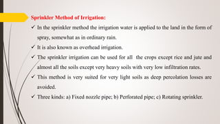 Sprinkler Method of Irrigation:
 In the sprinkler method the irrigation water is applied to the land in the form of
spray, somewhat as in ordinary rain.
 It is also known as overhead irrigation.
 The sprinkler irrigation can be used for all the crops except rice and jute and
almost all the soils except very heavy soils with very low infiltration rates.
 This method is very suited for very light soils as deep percolation losses are
avoided.
 Three kinds: a) Fixed nozzle pipe; b) Perforated pipe; c) Rotating sprinkler.
 