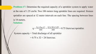 Problem-17: Determine the required capacity of a sprinkler system to apply water
at the rate of 1.25 cm/hr. Two 186 meters long sprinkler lines are required. Sixteen
sprinkler are spaced at 12 meter intervals on each line. The spacing between lines
is 18 meters.
Solution:
q =
𝑆1 𝑥 𝑆 𝑚 𝑥 𝐼
360
=
12 𝑥 18 𝑥 1.25
360
= 0.75 liters/sec/sprinkler.
System capacity = Total discharge of all sprinkler
= 0.75 x 32 = 24 liters/sec.
 
