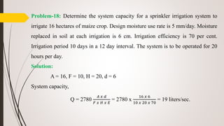 Problem-18: Determine the system capacity for a sprinkler irrigation system to
irrigate 16 hectares of maize crop. Design moisture use rate is 5 mm/day. Moisture
replaced in soil at each irrigation is 6 cm. Irrigation efficiency is 70 per cent.
Irrigation period 10 days in a 12 day interval. The system is to be operated for 20
hours per day.
Solution:
A = 16, F = 10, H = 20, d = 6
System capacity,
Q = 2780
𝐴 𝑥 𝑑
𝐹 𝑥 𝐻 𝑥 𝐸
= 2780 x
16 𝑥 6
10 𝑥 20 𝑥 70
= 19 liters/sec.
 