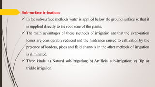 Sub-surface irrigation:
 In the sub-surface methods water is applied below the ground surface so that it
is supplied directly to the root zone of the plants.
 The main advantages of these methods of irrigation are that the evaporation
losses are considerably reduced and the hindrance caused to cultivation by the
presence of borders, pipes and field channels in the other methods of irrigation
is eliminated.
 Three kinds: a) Natural sub-irrigation; b) Artificial sub-irrigation; c) Dip or
trickle irrigation.
 