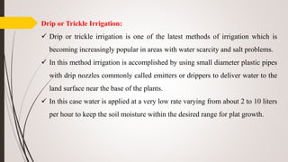 Drip or Trickle Irrigation:
 Drip or trickle irrigation is one of the latest methods of irrigation which is
becoming increasingly popular in areas with water scarcity and salt problems.
 In this method irrigation is accomplished by using small diameter plastic pipes
with drip nozzles commonly called emitters or drippers to deliver water to the
land surface near the base of the plants.
 In this case water is applied at a very low rate varying from about 2 to 10 liters
per hour to keep the soil moisture within the desired range for plat growth.
 