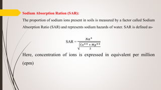Sodium Absorption Ration (SAR):
The proportion of sodium ions present in soils is measured by a factor called Sodium
Absorption Ratio (SAR) and represents sodium hazards of water. SAR is defined as-
SAR =
𝑁𝑎+
𝐶𝑎++ + 𝑀𝑔++
2
Here, concentration of ions is expressed in equivalent per million
(epm)
 