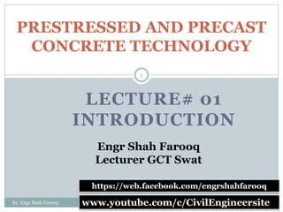 LECTURE# 01
INTRODUCTION
PRESTRESSED AND PRECAST
CONCRETE TECHNOLOGY
7/1/2020
1
By: Engr Shah Farooq www.youtube.com/c/CivilEngineersite
https://web.facebook.com/engrshahfarooq
Engr Shah Farooq
Lecturer GCT Swat
 