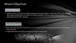 Mission Objectives
Primary Objectives
• Create a more accurate and reliable catalogue of all space debris in LEO larger than 1 cm3, tracking
their orbits and velocities in an effort to protect satellites and future space missions from
potentially catastrophic damage.
Secondary Objectives
• Track space debris particles smaller than 1 cm3 in LEO, particularly ones at high velocity which could threaten
future missions.
• Collect data that could aid in the future removal of space junk.
 