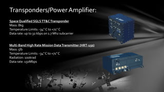 Transponders/Power Amplifier:
Space Qualified SGLSTT&CTransponder
Mass: 8kg
Temperature Limits: -34° C to +71° C
Data rate: up to 32 kbps on 1.7 Mhz subcarrier
Multi-Band High Rate Mission DataTransmitter (HRT-150)
Mass: 5lb
Temperature Limits: -34° C to +71° C
Radiation: 100krad
Data rate: 150Mbps
 