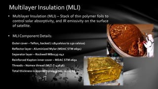 Multilayer Insulation (MLI)
• Multilayer Insulation (MLI) – Stack of thin polymer foils to
control solar absorptivity, and IR emissivity on the surface
of satellite.
• MLI Component Details:
Outer cover – Teflon, backed (-184celsius to 150 celsius)
Reflector layer - Aluminized Mylar (MDAC STM 0691)
Separator layer – Rockwell MB0135-042
Reinforced Kapton inner cover – MDAC STM 0691
Threads – Nomex thread (MLT-T-43636)
Total thickness is approximately 5mm. 0.005 kg
 