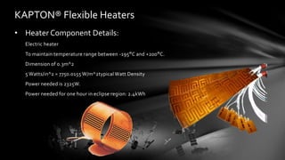 KAPTON® Flexible Heaters
• Heater Component Details:
Electric heater
To maintain temperature range between -195°C and +200°C.
Dimension of 0.3m^2
5 Watts/in^2 = 7750.0155 W/m^2typical Watt Density
Power needed is 2325W.
Power needed for one hour in eclipse region: 2.4kWh
 