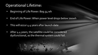 Operational Lifetime:
• Beginning of Life Power: 809.54 wh
• End of Life Power:When power level drops below 700wh
• This will occur 4.4 years after launch date
• After 4.4 years, the satellite could be considered
dysfunctional, as the thermal system could fail.
 